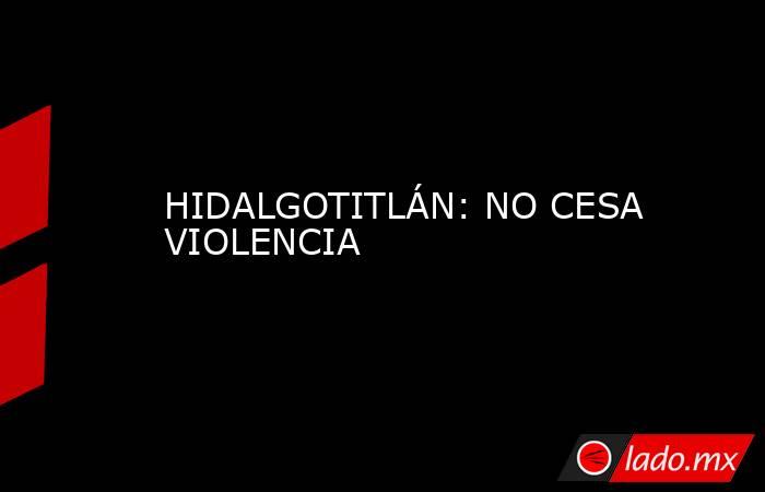 HIDALGOTITLÁN: NO CESA VIOLENCIA. Noticias en tiempo real