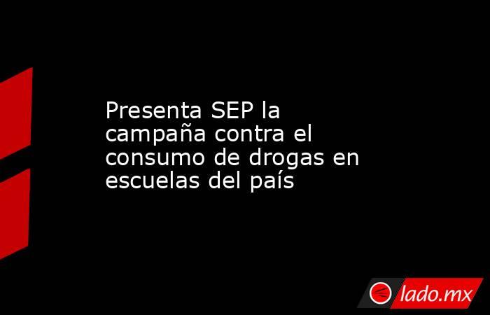 Presenta SEP la campaña contra el consumo de drogas en escuelas del país. Noticias en tiempo real