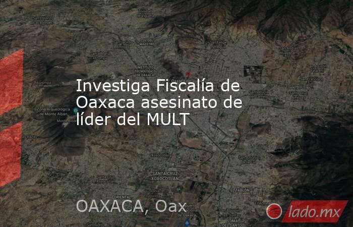 Investiga Fiscalía de Oaxaca asesinato de líder del MULT. Noticias en tiempo real