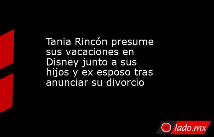 Tania Rincón presume sus vacaciones en Disney junto a sus hijos y ex esposo tras anunciar su divorcio. Noticias en tiempo real