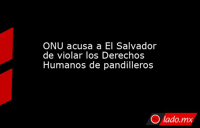 ONU acusa a El Salvador de violar los Derechos Humanos de pandilleros. Noticias en tiempo real