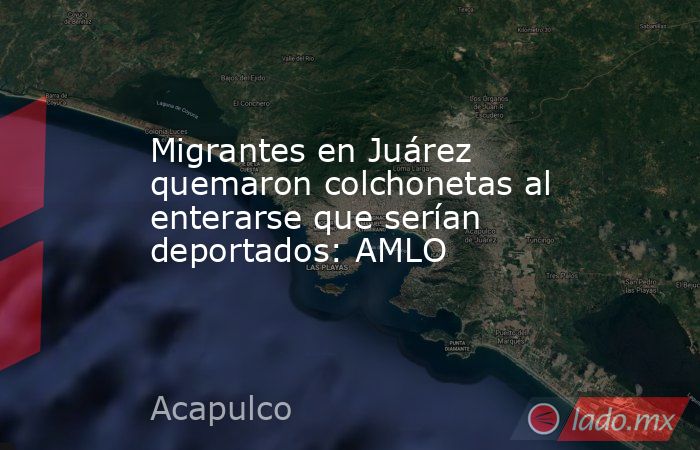 Migrantes en Juárez quemaron colchonetas al enterarse que serían deportados: AMLO. Noticias en tiempo real