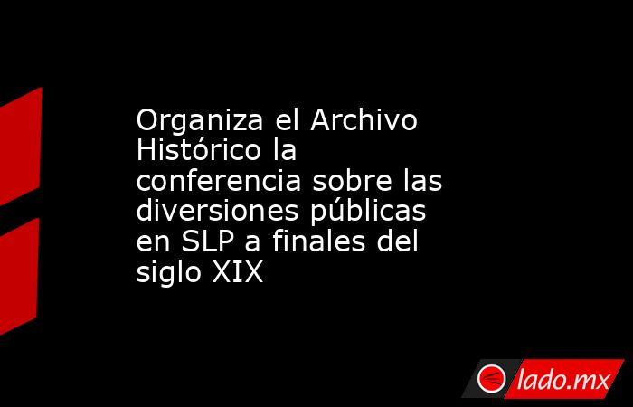 Organiza el Archivo Histórico la conferencia sobre las diversiones públicas en SLP a finales del siglo XIX. Noticias en tiempo real