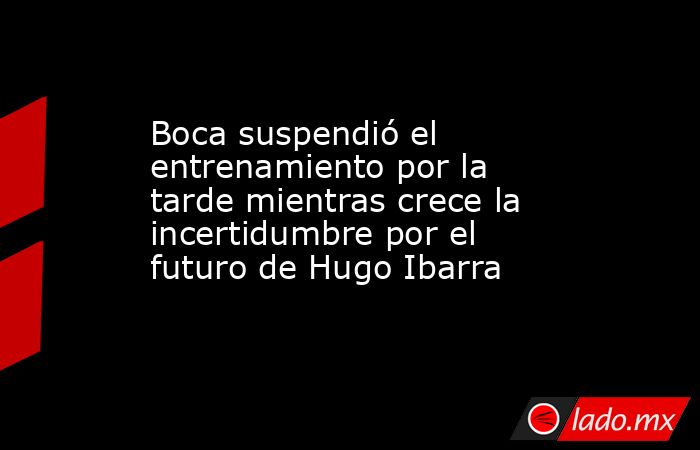 Boca suspendió el entrenamiento por la tarde mientras crece la incertidumbre por el futuro de Hugo Ibarra. Noticias en tiempo real