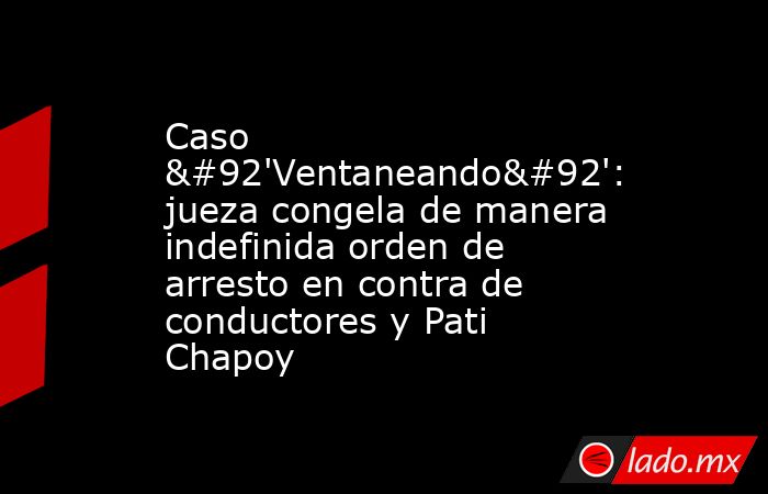 Caso \'Ventaneando\': jueza congela de manera indefinida orden de arresto en contra de conductores y Pati Chapoy. Noticias en tiempo real