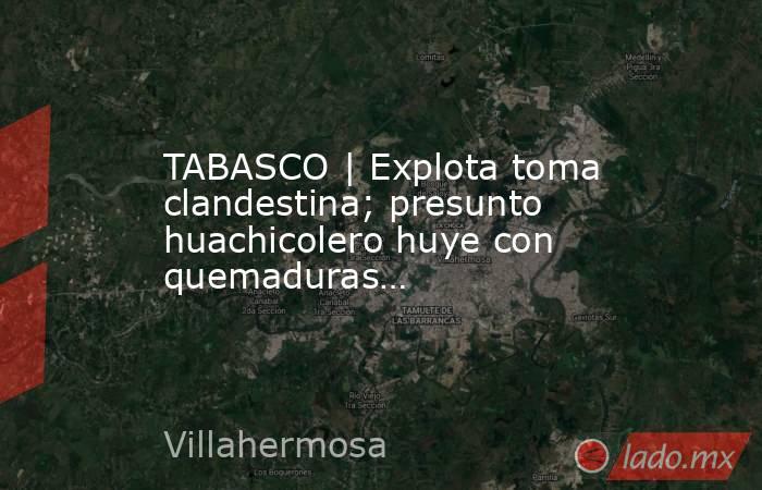 TABASCO | Explota toma clandestina; presunto huachicolero huye con quemaduras…. Noticias en tiempo real