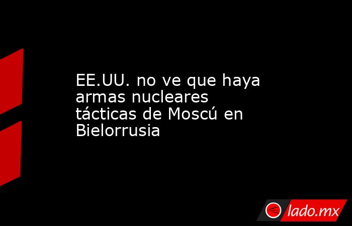 EE.UU. no ve que haya armas nucleares tácticas de Moscú en Bielorrusia. Noticias en tiempo real