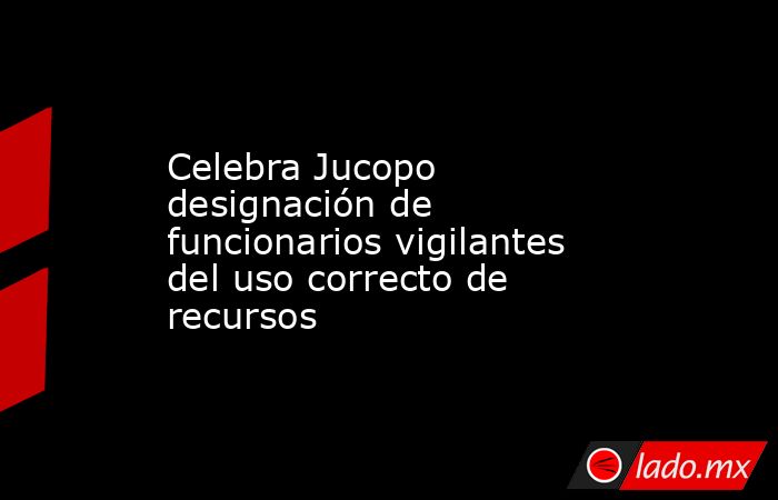 Celebra Jucopo designación de funcionarios vigilantes del uso correcto de recursos. Noticias en tiempo real