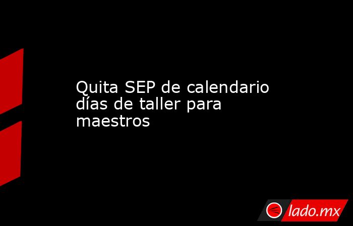 Quita SEP de calendario días de taller para maestros. Noticias en tiempo real