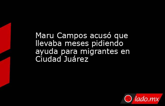 Maru Campos acusó que llevaba meses pidiendo ayuda para migrantes en Ciudad Juárez. Noticias en tiempo real