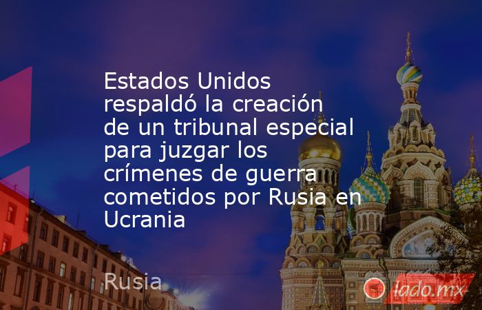 Estados Unidos respaldó la creación de un tribunal especial para juzgar los crímenes de guerra cometidos por Rusia en Ucrania. Noticias en tiempo real