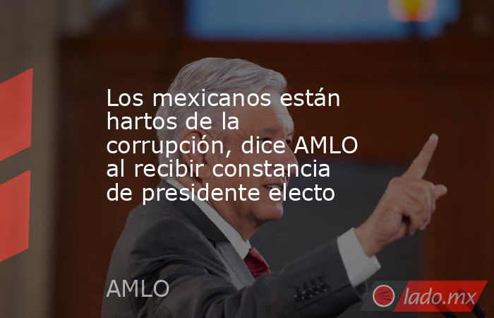 Los mexicanos están hartos de la corrupción, dice AMLO al recibir constancia de presidente electo. Noticias en tiempo real