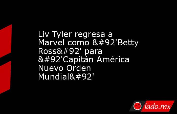 Liv Tyler regresa a Marvel como \'Betty Ross\' para \'Capitán América Nuevo Orden Mundial\'. Noticias en tiempo real