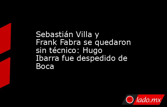 Sebastián Villa y Frank Fabra se quedaron sin técnico: Hugo Ibarra fue despedido de Boca . Noticias en tiempo real