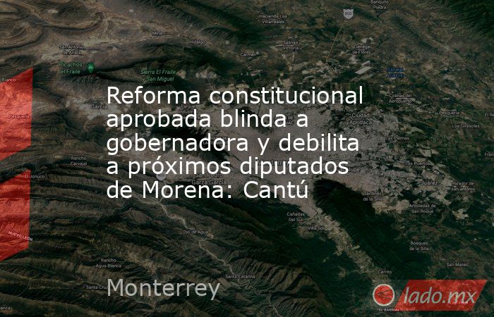 Reforma constitucional aprobada blinda a gobernadora y debilita a próximos diputados de Morena: Cantú. Noticias en tiempo real