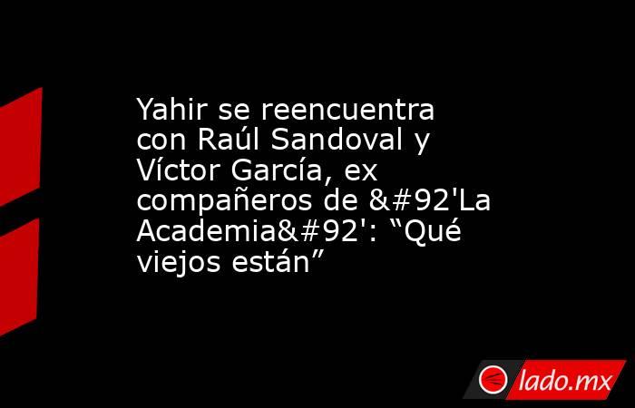 Yahir se reencuentra con Raúl Sandoval y Víctor García, ex compañeros de \'La Academia\': “Qué viejos están”. Noticias en tiempo real