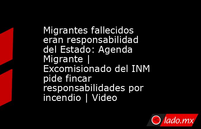 Migrantes fallecidos eran responsabilidad del Estado: Agenda Migrante | Excomisionado del INM pide fincar responsabilidades por incendio | Video. Noticias en tiempo real
