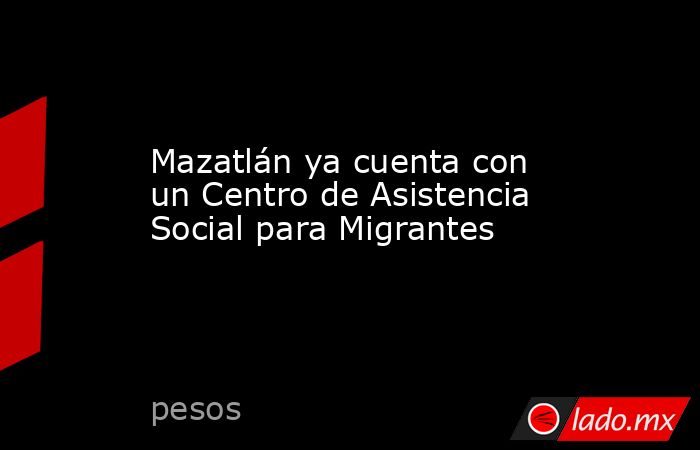 Mazatlán ya cuenta con un Centro de Asistencia Social para Migrantes. Noticias en tiempo real