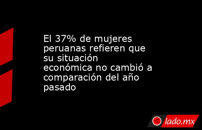 El 37% de mujeres peruanas refieren que su situación económica no cambió a comparación del año pasado. Noticias en tiempo real