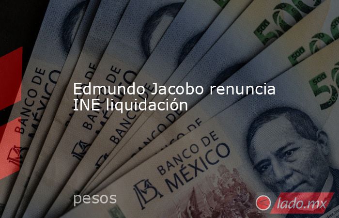 Edmundo Jacobo renuncia INE liquidación. Noticias en tiempo real