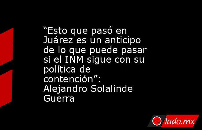 “Esto que pasó en Juárez es un anticipo de lo que puede pasar si el INM sigue con su política de contención”: Alejandro Solalinde Guerra. Noticias en tiempo real