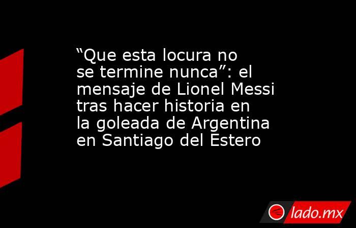 “Que esta locura no se termine nunca”: el mensaje de Lionel Messi tras hacer historia en la goleada de Argentina en Santiago del Estero. Noticias en tiempo real