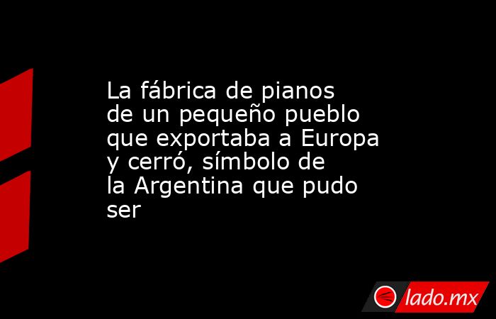 La fábrica de pianos de un pequeño pueblo que exportaba a Europa y cerró, símbolo de la Argentina que pudo ser. Noticias en tiempo real