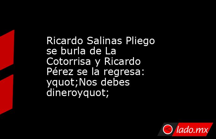 Ricardo Salinas Pliego se burla de La Cotorrisa y Ricardo Pérez se la regresa:  yquot;Nos debes dineroyquot;. Noticias en tiempo real