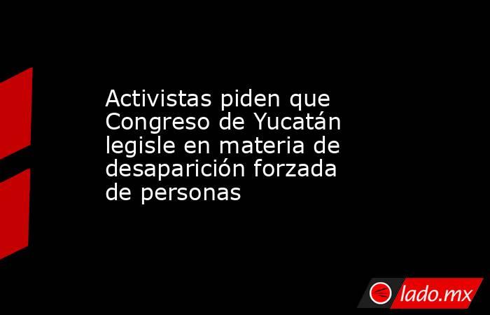 Activistas piden que Congreso de Yucatán legisle en materia de desaparición forzada de personas. Noticias en tiempo real