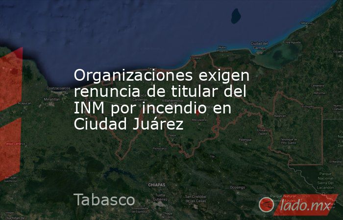 Organizaciones exigen renuncia de titular del INM por incendio en Ciudad Juárez. Noticias en tiempo real