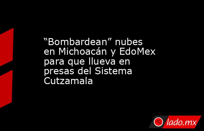 “Bombardean” nubes en Michoacán y EdoMex para que llueva en presas del Sistema Cutzamala. Noticias en tiempo real