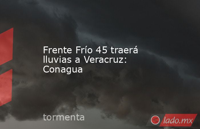 Frente Frío 45 traerá lluvias a Veracruz: Conagua. Noticias en tiempo real