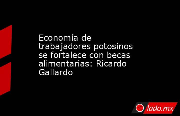 Economía de trabajadores potosinos se fortalece con becas alimentarias: Ricardo Gallardo. Noticias en tiempo real