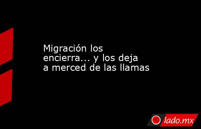 Migración los encierra... y los deja a merced de las llamas. Noticias en tiempo real