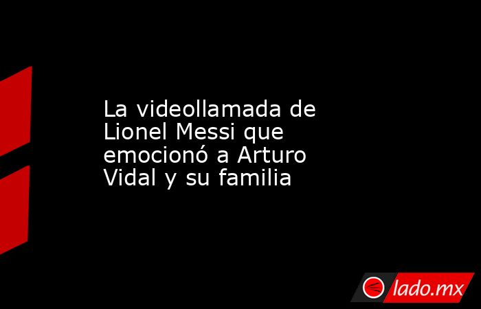 La videollamada de Lionel Messi que emocionó a Arturo Vidal y su familia. Noticias en tiempo real