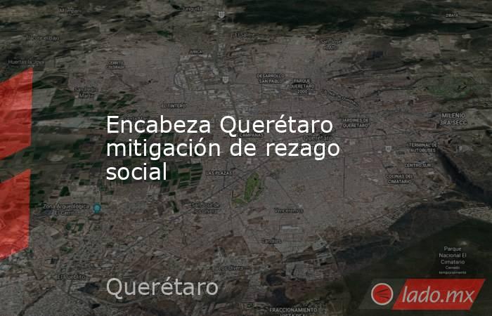 Encabeza Querétaro mitigación de rezago social. Noticias en tiempo real