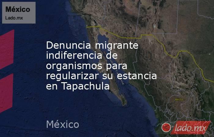 Denuncia migrante indiferencia de organismos para regularizar su estancia en Tapachula. Noticias en tiempo real