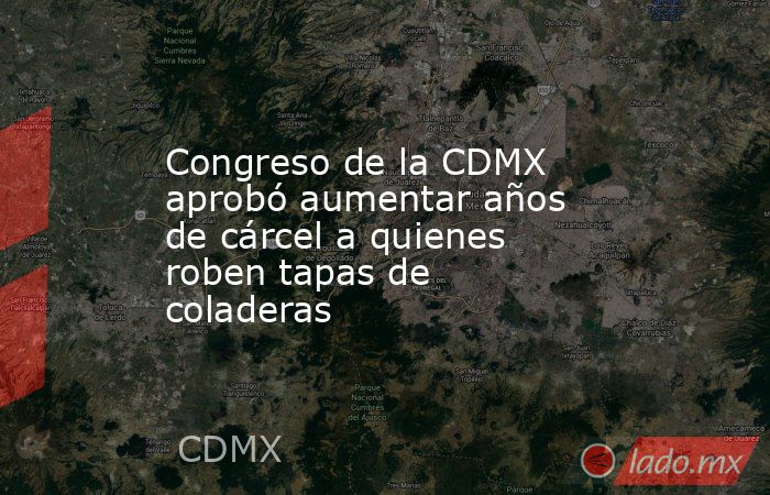 Congreso de la CDMX aprobó aumentar años de cárcel a quienes roben tapas de coladeras. Noticias en tiempo real