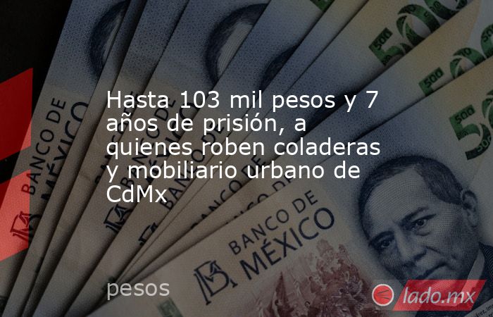 Hasta 103 mil pesos y 7 años de prisión, a quienes roben coladeras y mobiliario urbano de CdMx. Noticias en tiempo real