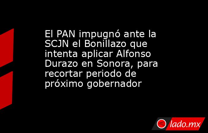 El PAN impugnó ante la SCJN el Bonillazo que intenta aplicar Alfonso Durazo en Sonora, para recortar periodo de próximo gobernador. Noticias en tiempo real