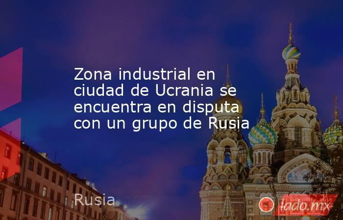 Zona industrial en ciudad de Ucrania se encuentra en disputa con un grupo de Rusia. Noticias en tiempo real