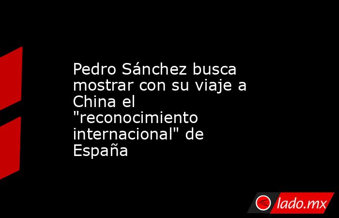 Pedro Sánchez busca mostrar con su viaje a China el 