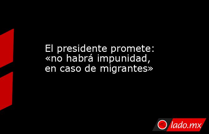 El presidente promete: «no habrá impunidad, en caso de migrantes». Noticias en tiempo real