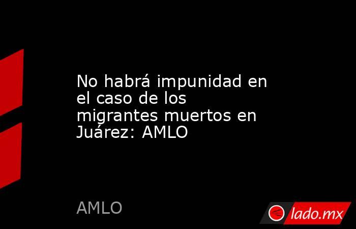 No habrá impunidad en el caso de los migrantes muertos en Juárez: AMLO. Noticias en tiempo real