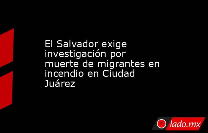 El Salvador exige investigación por muerte de migrantes en incendio en Ciudad Juárez. Noticias en tiempo real