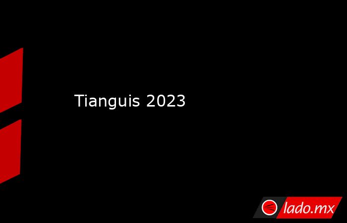 Tianguis 2023. Noticias en tiempo real