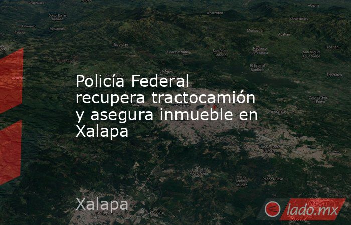 Policía Federal recupera tractocamión y asegura inmueble en Xalapa. Noticias en tiempo real