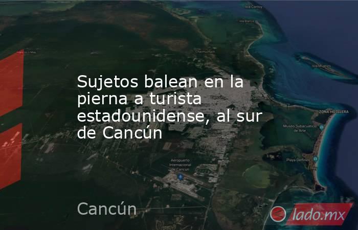 Sujetos balean en la pierna a turista estadounidense, al sur de Cancún. Noticias en tiempo real