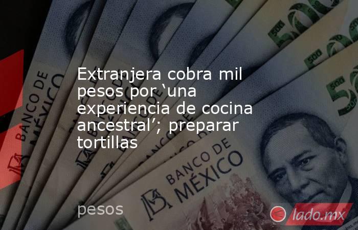 Extranjera cobra mil pesos por ‘una experiencia de cocina ancestral’; preparar tortillas. Noticias en tiempo real