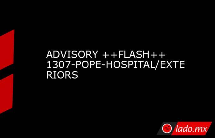 ADVISORY ++FLASH++ 1307-POPE-HOSPITAL/EXTERIORS. Noticias en tiempo real